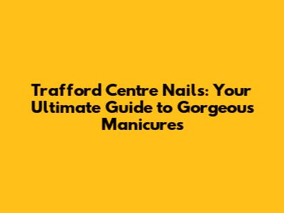 Trafford Centre Nails: Your Ultimate Guide to Gorgeous Manicures