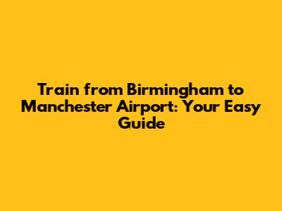 Train from Birmingham to Manchester Airport: Your Easy Guide