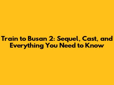 Train to Busan 2: Sequel, Cast, and Everything You Need to Know