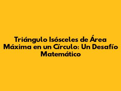 Triángulo Isósceles de Área Máxima en un Círculo: Un Desafío Matemático