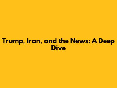 Trump, Iran, and the News: A Deep Dive