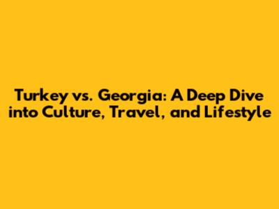 Turkey vs. Georgia: A Deep Dive into Culture, Travel, and Lifestyle