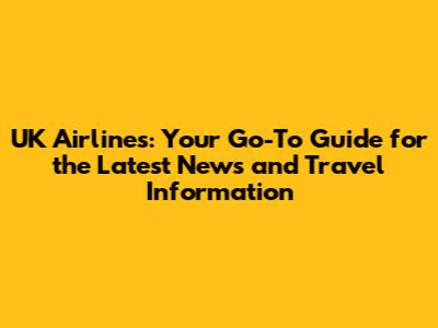 UK Airlines: Your Go-To Guide for the Latest News and Travel Information