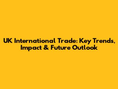 UK International Trade: Key Trends, Impact & Future Outlook
