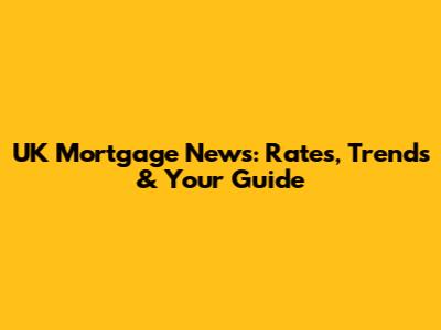 UK Mortgage News: Rates, Trends & Your Guide