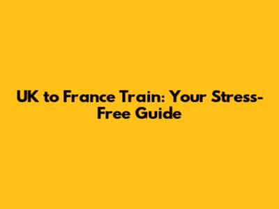 UK to France Train: Your Stress-Free Guide