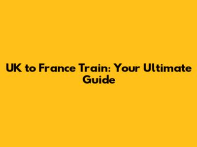 UK to France Train: Your Ultimate Guide