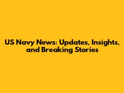 US Navy News: Updates, Insights, and Breaking Stories