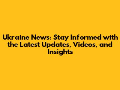Ukraine News: Stay Informed with the Latest Updates, Videos, and Insights