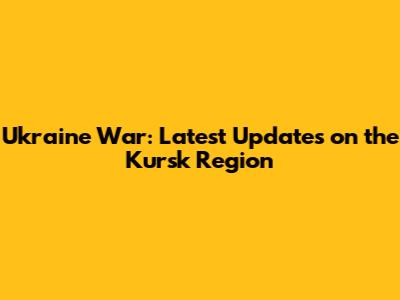 Ukraine War: Latest Updates on the Kursk Region