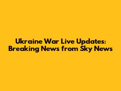 Ukraine War Live Updates: Breaking News from Sky News