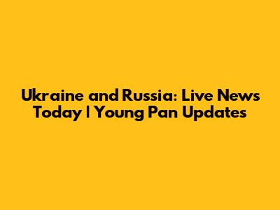 Ukraine and Russia: Live News Today | Young Pan Updates