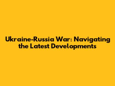 Ukraine-Russia War: Navigating the Latest Developments