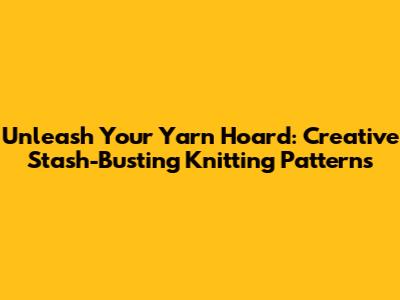 Unleash Your Yarn Hoard: Creative Stash-Busting Knitting Patterns