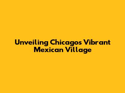Unveiling Chicago's Vibrant Mexican Village