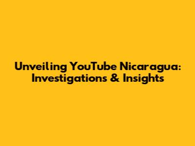 Unveiling YouTube Nicaragua: Investigations & Insights