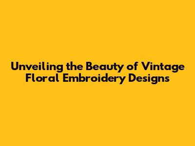 Unveiling the Beauty of Vintage Floral Embroidery Designs
