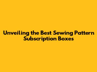 Unveiling the Best Sewing Pattern Subscription Boxes