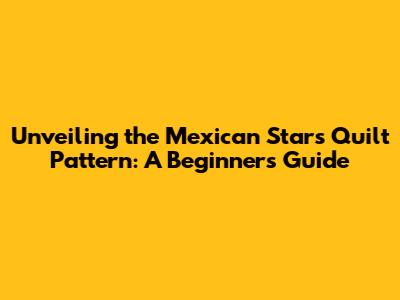 Unveiling the Mexican Stars Quilt Pattern: A Beginner's Guide
