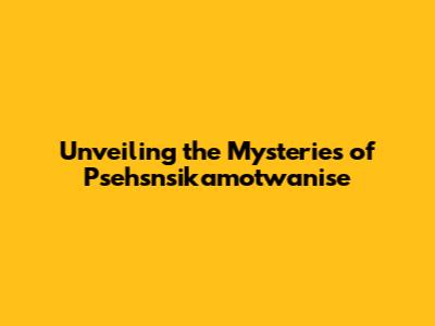 Unveiling the Mysteries of Psehsnsikamotwanise