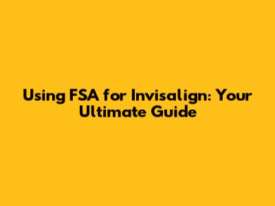 Using FSA for Invisalign: Your Ultimate Guide