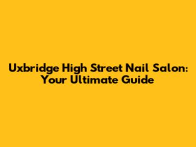 Uxbridge High Street Nail Salon: Your Ultimate Guide