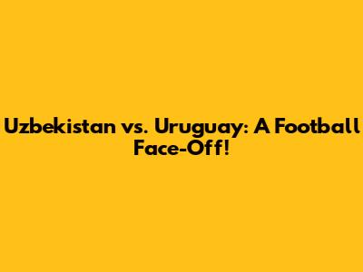 Uzbekistan vs. Uruguay: A Football Face-Off!