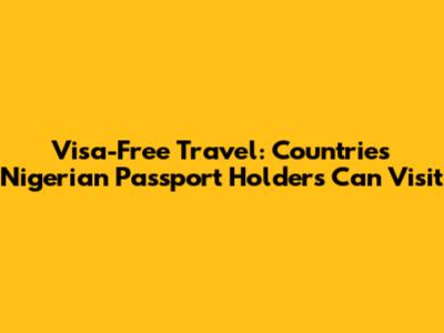 Visa-Free Travel: Countries Nigerian Passport Holders Can Visit