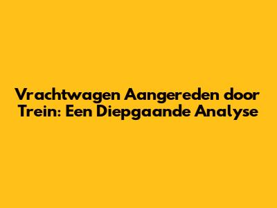 Vrachtwagen Aangereden door Trein: Een Diepgaande Analyse