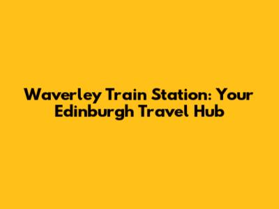 Waverley Train Station: Your Edinburgh Travel Hub