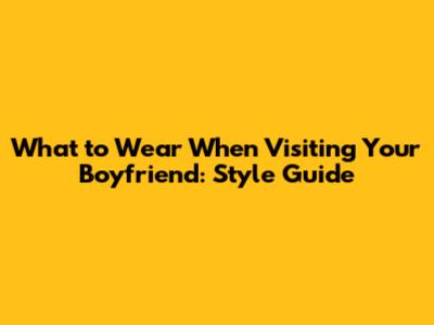 What to Wear When Visiting Your Boyfriend: Style Guide