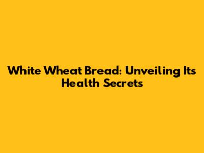 White Wheat Bread: Unveiling Its Health Secrets