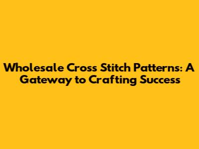 Wholesale Cross Stitch Patterns: A Gateway to Crafting Success