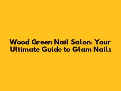 Wood Green Nail Salon: Your Ultimate Guide to Glam Nails