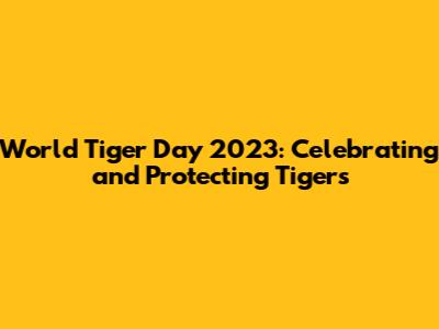 World Tiger Day 2023: Celebrating and Protecting Tigers