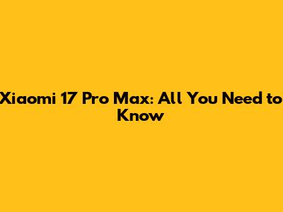 Xiaomi 17 Pro Max: All You Need to Know