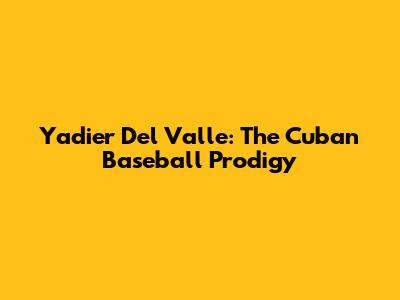 Yadier Del Valle: The Cuban Baseball Prodigy