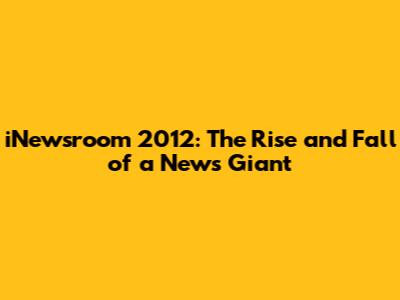iNewsroom 2012: The Rise and Fall of a News Giant